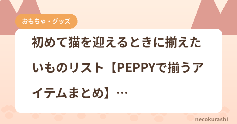 初めて猫を迎えるときに揃えたいものリスト【PEPPYで揃うアイテムまとめ】